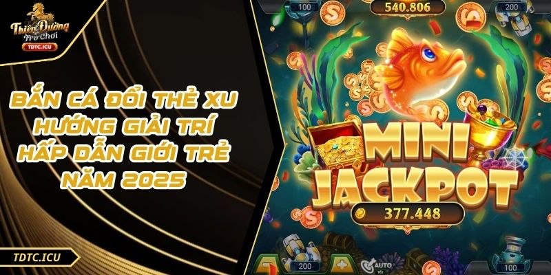 Bắn Cá Đổi Thẻ Xu Hướng Giải Trí Hấp Dẫn Giới Trẻ Năm 2025